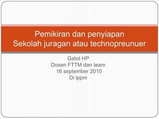 Gatot HP Dosen FTTM dan team 16 september 2010 Di lppm Pemikiran dan penyiapan Sekolah juragan atau technopreunuer 