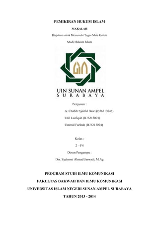PEMIKIRAN HUKUM ISLAM 
MAKALAH 
Diajukan untuk Memenuhi Tugas Mata Kuliah 
Studi Hukum Islam 
Penyusun : 
A. Chabib Syaiful Basri (B36213048) 
Ulit Taufiqoh (B76213093) 
Ummul Farihah (B76213094) 
Kelas : 
2 – F4 
Dosen Pengampu : 
Drs. Syahroni Ahmad Jaswadi, M.Ag 
PROGRAM STUDI ILMU KOMUNIKASI 
FAKULTAS DAKWAH DAN ILMU KOMUNIKASI 
UNIVERSITAS ISLAM NEGERI SUNAN AMPEL SURABAYA 
TAHUN 2013 - 2014 
 