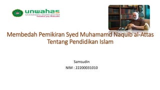Membedah Pemikiran Syed Muhamamd Naquib al-Attas
Tentang Pendidikan Islam
Samsudin
NIM : 22200031010
 
