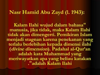Nasr Hamid Abu Zayd (l. 1943):
Kalam Ilahi wujud dalam bahasa“
manusia, jika tidak, maka Kalam Ilahi
tidak akan dimengerti. Pemikiran Islam
menjadi stagnan karena penekanan yang
terlalu berlebihan kepada dimensi ilahi
(divine dimension). Padahal al-Qur’an
adalah kata Muhammad yang
meriwayatkan apa yang beliau katakan
.”adalah Kalam Ilahi

 