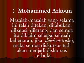 : Mohammed Arkoun
Masalah-masalah yang selama
ini telah ditekan, ditabukan,
dibatasi, dilarang, dan semua
itu diklaim sebagai sebuah
kebenaran, jika didekonstruksi,
maka semua diskursus tadi
akan menjadi diskursus
. terbuka

 