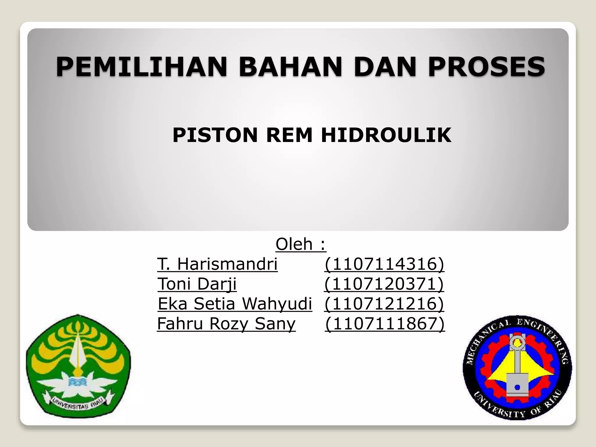 PEMILIHAN BAHAN DAN PROSES
Oleh :
T. Harismandri (1107114316)
Toni Darji (1107120371)
Eka Setia Wahyudi (1107121216)
Fahru Rozy Sany (1107111867)
PISTON REM HIDROULIK
 