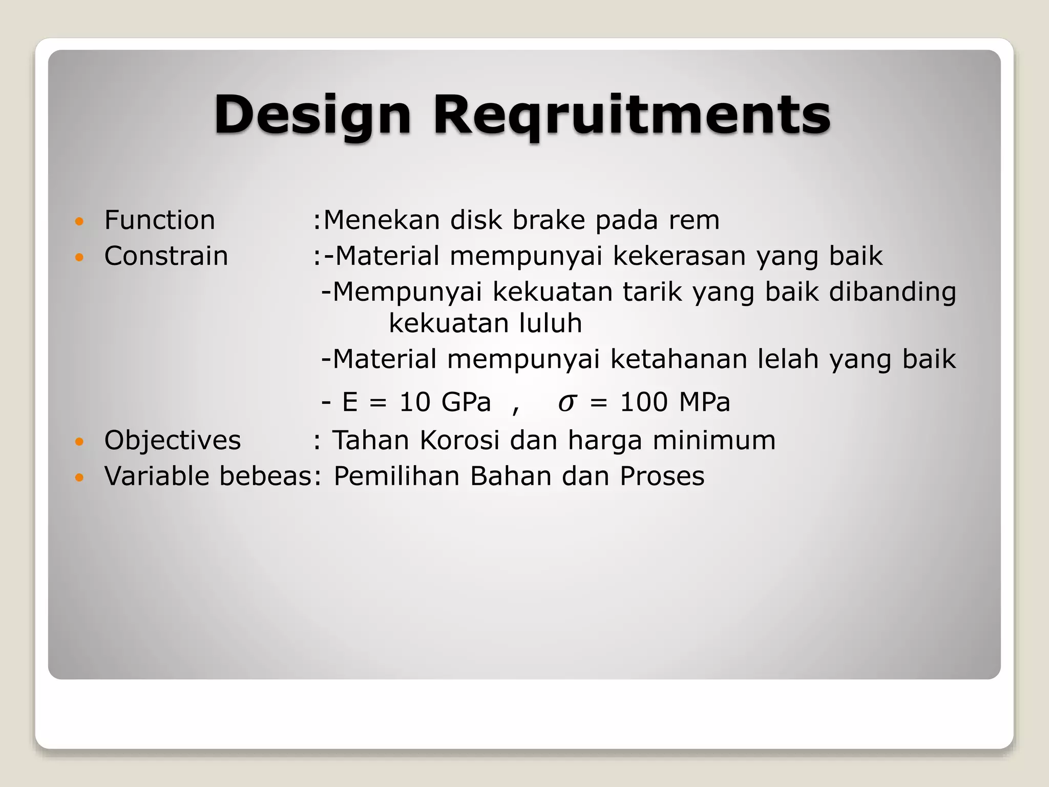 Design Reqruitments
 Function :Menekan disk brake pada rem
 Constrain :-Material mempunyai kekerasan yang baik
-Mempunyai kekuatan tarik yang baik dibanding
kekuatan luluh
-Material mempunyai ketahanan lelah yang baik
- E = 10 GPa , 𝜎 = 100 MPa
 Objectives : Tahan Korosi dan harga minimum
 Variable bebeas: Pemilihan Bahan dan Proses
 
