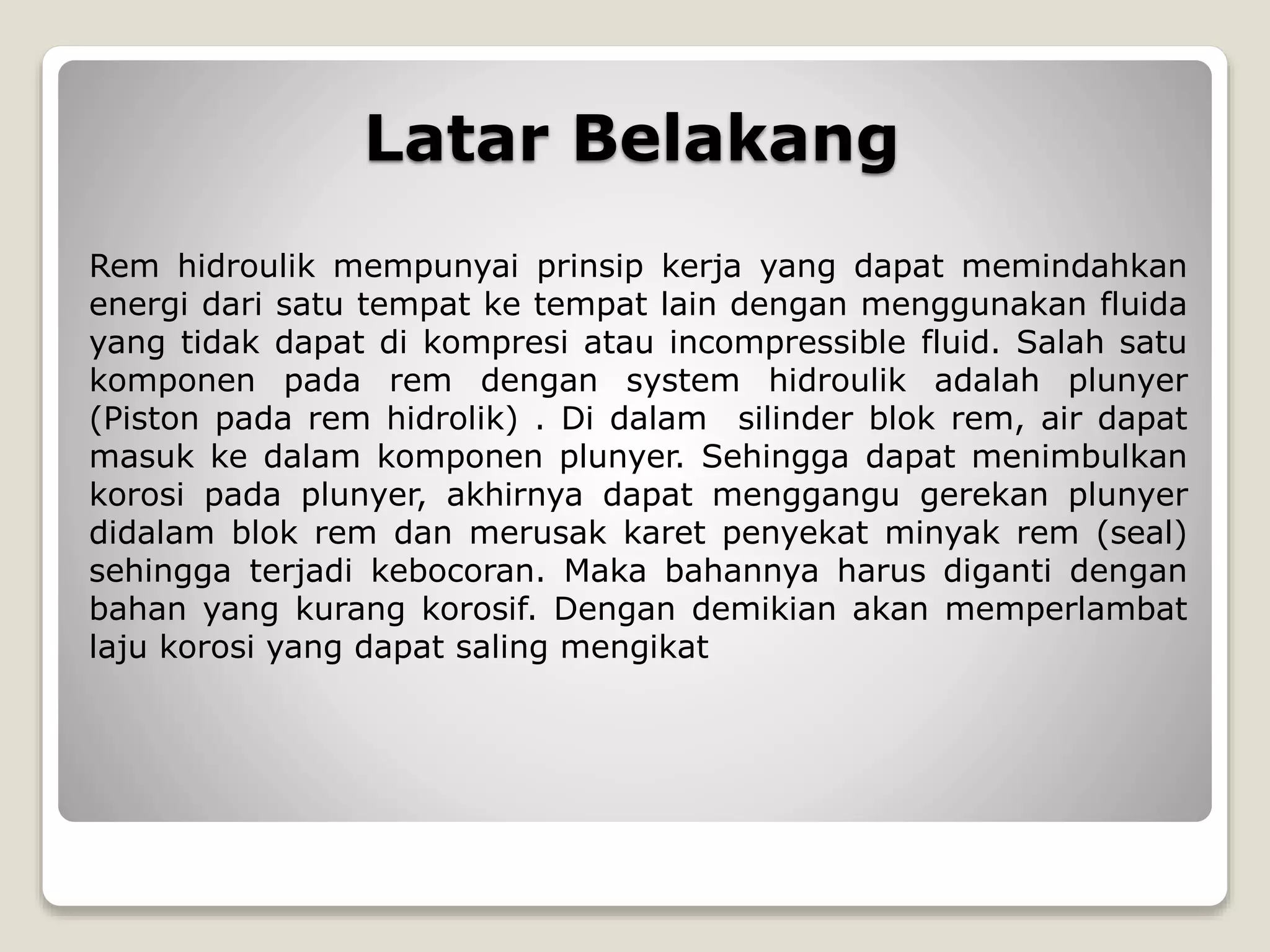 Latar Belakang
Rem hidroulik mempunyai prinsip kerja yang dapat memindahkan
energi dari satu tempat ke tempat lain dengan menggunakan fluida
yang tidak dapat di kompresi atau incompressible fluid. Salah satu
komponen pada rem dengan system hidroulik adalah plunyer
(Piston pada rem hidrolik) . Di dalam silinder blok rem, air dapat
masuk ke dalam komponen plunyer. Sehingga dapat menimbulkan
korosi pada plunyer, akhirnya dapat menggangu gerekan plunyer
didalam blok rem dan merusak karet penyekat minyak rem (seal)
sehingga terjadi kebocoran. Maka bahannya harus diganti dengan
bahan yang kurang korosif. Dengan demikian akan memperlambat
laju korosi yang dapat saling mengikat
 