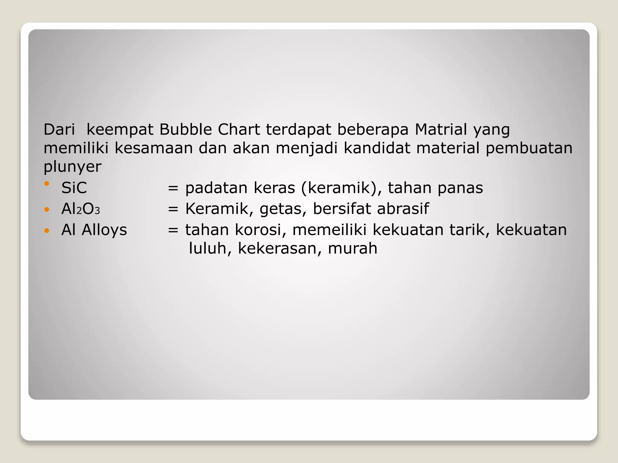 Dari keempat Bubble Chart terdapat beberapa Matrial yang
memiliki kesamaan dan akan menjadi kandidat material pembuatan
plunyer
 SiC = padatan keras (keramik), tahan panas
 Al2O3 = Keramik, getas, bersifat abrasif
 Al Alloys = tahan korosi, memeiliki kekuatan tarik, kekuatan
luluh, kekerasan, murah
 