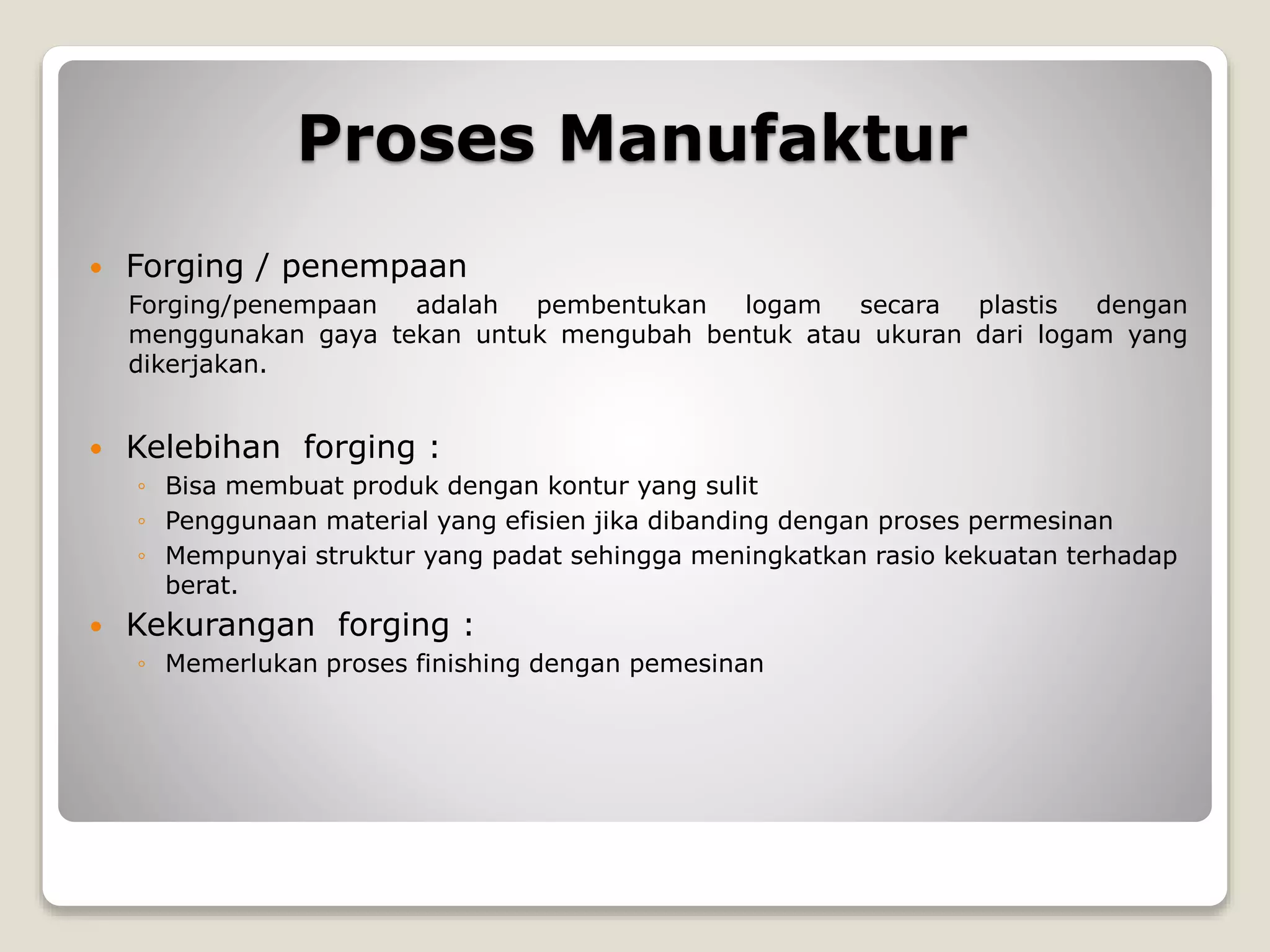 Proses Manufaktur
 Forging / penempaan
Forging/penempaan adalah pembentukan logam secara plastis dengan
menggunakan gaya tekan untuk mengubah bentuk atau ukuran dari logam yang
dikerjakan.
 Kelebihan forging :
◦ Bisa membuat produk dengan kontur yang sulit
◦ Penggunaan material yang efisien jika dibanding dengan proses permesinan
◦ Mempunyai struktur yang padat sehingga meningkatkan rasio kekuatan terhadap
berat.
 Kekurangan forging :
◦ Memerlukan proses finishing dengan pemesinan
 