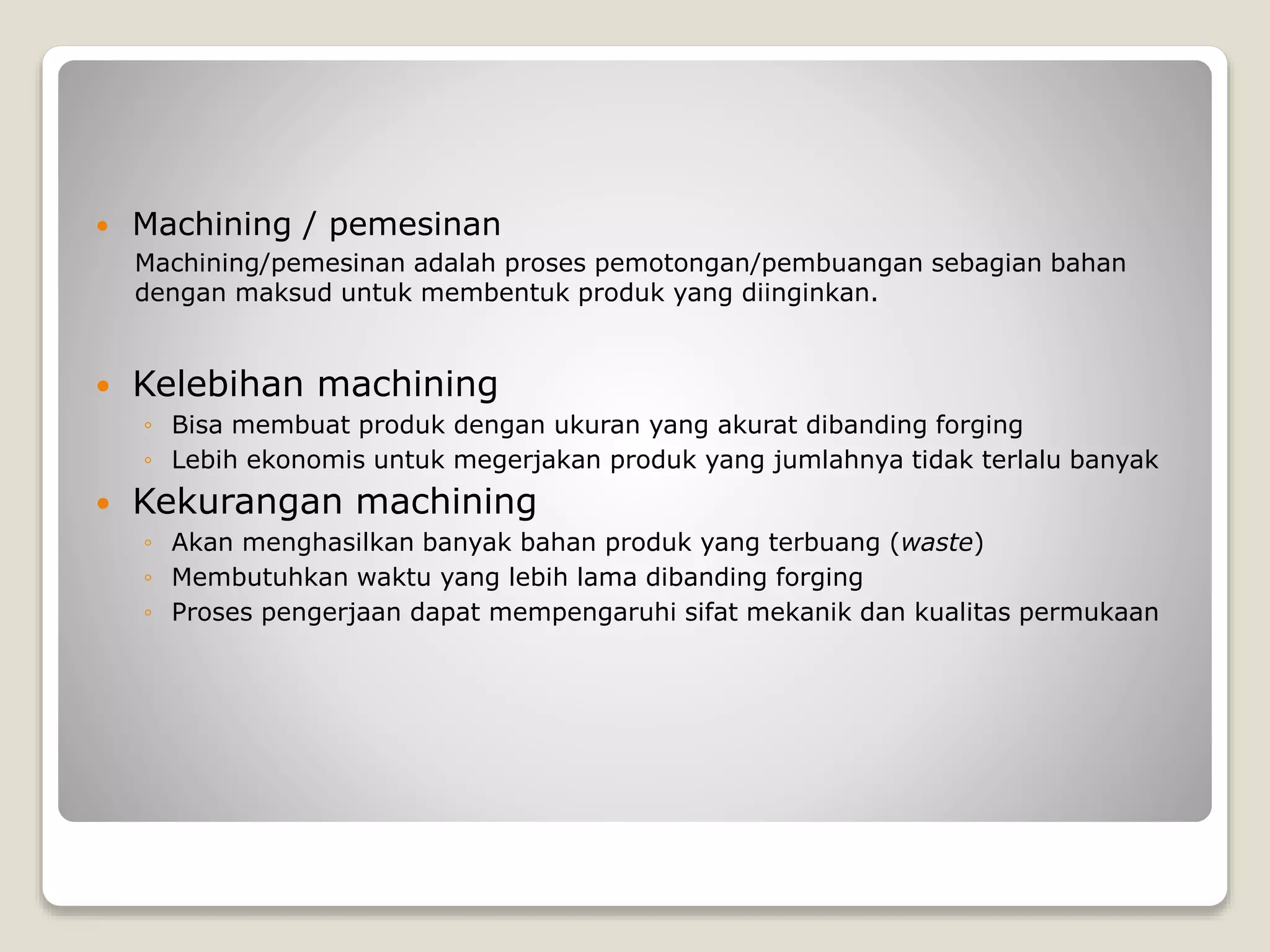  Machining / pemesinan
Machining/pemesinan adalah proses pemotongan/pembuangan sebagian bahan
dengan maksud untuk membentuk produk yang diinginkan.
 Kelebihan machining
◦ Bisa membuat produk dengan ukuran yang akurat dibanding forging
◦ Lebih ekonomis untuk megerjakan produk yang jumlahnya tidak terlalu banyak
 Kekurangan machining
◦ Akan menghasilkan banyak bahan produk yang terbuang (waste)
◦ Membutuhkan waktu yang lebih lama dibanding forging
◦ Proses pengerjaan dapat mempengaruhi sifat mekanik dan kualitas permukaan
 