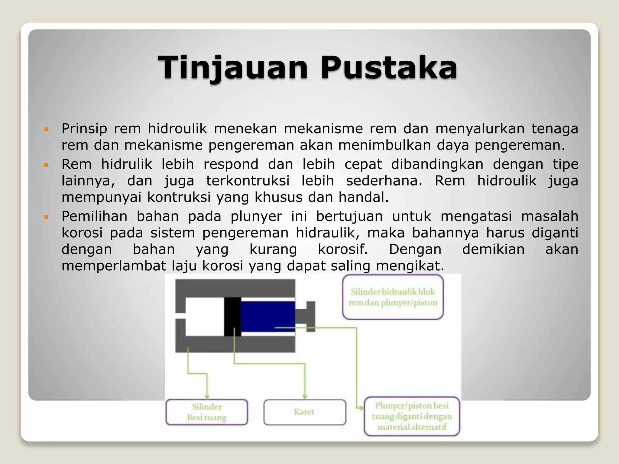 Tinjauan Pustaka
 Prinsip rem hidroulik menekan mekanisme rem dan menyalurkan tenaga
rem dan mekanisme pengereman akan menimbulkan daya pengereman.
 Rem hidrulik lebih respond dan lebih cepat dibandingkan dengan tipe
lainnya, dan juga terkontruksi lebih sederhana. Rem hidroulik juga
mempunyai kontruksi yang khusus dan handal.
 Pemilihan bahan pada plunyer ini bertujuan untuk mengatasi masalah
korosi pada sistem pengereman hidraulik, maka bahannya harus diganti
dengan bahan yang kurang korosif. Dengan demikian akan
memperlambat laju korosi yang dapat saling mengikat.
 