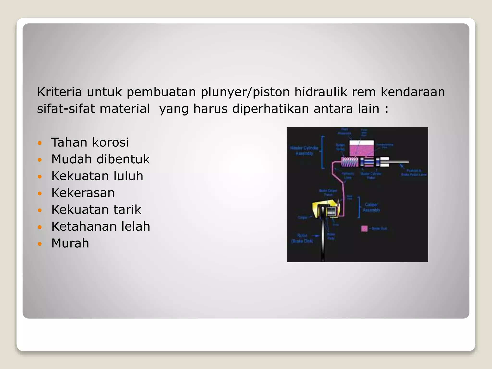 Kriteria untuk pembuatan plunyer/piston hidraulik rem kendaraan
sifat-sifat material yang harus diperhatikan antara lain :
 Tahan korosi
 Mudah dibentuk
 Kekuatan luluh
 Kekerasan
 Kekuatan tarik
 Ketahanan lelah
 Murah
 