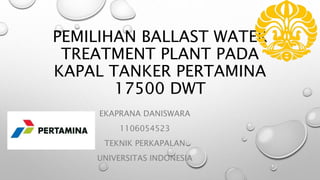 PEMILIHAN BALLAST WATER
TREATMENT PLANT PADA
KAPAL TANKER PERTAMINA
17500 DWT
EKAPRANA DANISWARA
1106054523
TEKNIK PERKAPALAN
UNIVERSITAS INDONESIA
 