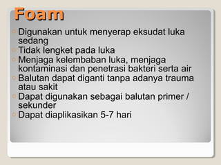 FoamFoam
o Digunakan untuk menyerap eksudat luka
sedang
o Tidak lengket pada luka
o Menjaga kelembaban luka, menjaga
kontaminasi dan penetrasi bakteri serta air
o Balutan dapat diganti tanpa adanya trauma
atau sakit
o Dapat digunakan sebagai balutan primer /
sekunder
o Dapat diaplikasikan 5-7 hari
 