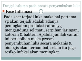 Fungsi balutan pada proses penyembuhan luka
Fase Inflamasi
Pada saat terjadi luka maka hal pertama
yg akan terjadi adalah adanya
peningkatan produksi cairan yg
mengandung sel mati, serpihan jaringan,
kotoran & bakteri. Apabila jumlah cairan
ini berlebihan maka proses
penyembuhan luka secara mekanis &
biologis akan terhambat, selain itu juga
resiko infeksi akan meningkat
 