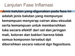 Lanjutan Fase Inflamasi
Jenis balutan yang digunakan pada fase ini
adalah jenis balutan yang mempunyai
kemampuan menyerap cairan atau eksudat
serta kemampuan untuk membersihkan
luka secara efektif dari sel dan jaringan
mati, kotoran dan bakteri karena tidak
semua komponen tersebut dpt
dibersihkan secara natural dgn fagositosis.
 