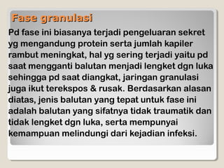 Fase granulasiFase granulasi
Pd fase ini biasanya terjadi pengeluaran sekret
yg mengandung protein serta jumlah kapiler
rambut meningkat, hal yg sering terjadi yaitu pd
saat mengganti balutan menjadi lengket dgn luka
sehingga pd saat diangkat, jaringan granulasi
juga ikut terekspos & rusak. Berdasarkan alasan
diatas, jenis balutan yang tepat untuk fase ini
adalah balutan yang sifatnya tidak traumatik dan
tidak lengket dgn luka, serta mempunyai
kemampuan melindungi dari kejadian infeksi.
 