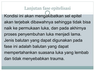 Lanjutan fase epitelisasi
Kondisi ini akan mengakibatkan sel epitel
akan terjebak dibawahnya sehingga tidak bisa
naik ke permukaan luka, dan pada akhirnya
proses penyembuhan luka menjadi lama.
Jenis balutan yang dapat digunakan pada
fase ini adalah balutan yang dapat
mempertahankan suasana luka yang lembab
dan tidak menyebabkan trauma.
 