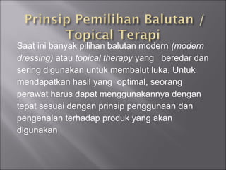 Saat ini banyak pilihan balutan modern (modern
dressing) atau topical therapy yang beredar dan
sering digunakan untuk membalut luka. Untuk
mendapatkan hasil yang optimal, seorang
perawat harus dapat menggunakannya dengan
tepat sesuai dengan prinsip penggunaan dan
pengenalan terhadap produk yang akan
digunakan
 