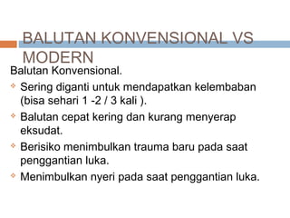 BALUTAN KONVENSIONAL VS
MODERN
Balutan Konvensional.
 Sering diganti untuk mendapatkan kelembaban
(bisa sehari 1 -2 / 3 kali ).
 Balutan cepat kering dan kurang menyerap
eksudat.
 Berisiko menimbulkan trauma baru pada saat
penggantian luka.
 Menimbulkan nyeri pada saat penggantian luka.
 