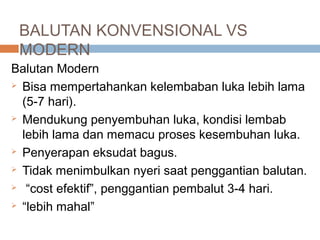 BALUTAN KONVENSIONAL VS
MODERN
Balutan Modern
 Bisa mempertahankan kelembaban luka lebih lama
(5-7 hari).
 Mendukung penyembuhan luka, kondisi lembab
lebih lama dan memacu proses kesembuhan luka.
 Penyerapan eksudat bagus.
 Tidak menimbulkan nyeri saat penggantian balutan.
 “cost efektif”, penggantian pembalut 3-4 hari.
 “lebih mahal”
 