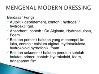 Berdasar Fungsi :
 Autolitik debridement, contoh : hydrogel /
hydroaktif gel.
 Absorbent, contoh : Ca Alginate, Hydroselulosa,
Foam.
 Balutan primer / balutan yang menempel ke
luka, contoh : calsium alginat, hydroselulosa,
hydrokoloid,hydrofobik, foam.
 Balutan sekunder / balutan penutup setelah
balutan primer ,contoh: hydrokoloid, foam,
transparant film
 