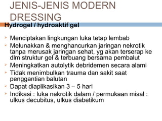 JENIS-JENIS MODERN
DRESSING
Hydrogel / hydroaktif gel
 Menciptakan lingkungan luka tetap lembab
 Melunakkan & menghancurkan jaringan nekrotik
tanpa merusak jaringan sehat, yg akan terserap ke
dlm struktur gel & terbuang bersama pembalut
 Meningkatkan autolytik debridemen secara alami
 Tidak menimbulkan trauma dan sakit saat
penggantian balutan
 Dapat diaplikasikan 3 – 5 hari
 Indikasi : luka nekrotik dalam / permukaan misal :
ulkus decubitus, ulkus diabetikum
 