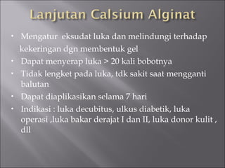 Mengatur eksudat luka dan melindungi terhadap
kekeringan dgn membentuk gel
 Dapat menyerap luka > 20 kali bobotnya
 Tidak lengket pada luka, tdk sakit saat mengganti
balutan
 Dapat diaplikasikan selama 7 hari
 Indikasi : luka decubitus, ulkus diabetik, luka
operasi ,luka bakar derajat I dan II, luka donor kulit ,
dll
 