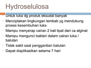 Hydroselulosa
• Untuk luka dg produk eksudat banyak
• Menciptakan lingkungan lembab yg mendukung
proses kesembuhan luka
• Mampu menyerap cairan 2 kali lipat dari ca alginat
• Mampu mengunci bakteri dalam cairan luka /
balutan
• Tidak sakit saat penggantian balutan
• Dapat diaplikasikan selama 7 hari
 