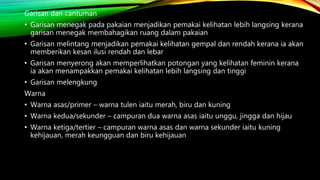 Garisan dan cantuman
• Garisan menegak pada pakaian menjadikan pemakai kelihatan lebih langsing kerana
garisan menegak membahagikan ruang dalam pakaian
• Garisan melintang menjadikan pemakai kelihatan gempal dan rendah kerana ia akan
memberikan kesan ilusi rendah dan lebar
• Garisan menyerong akan memperlihatkan potongan yang kelihatan feminin kerana
ia akan menampakkan pemakai kelihatan lebih langsing dan tinggi
• Garisan melengkung
Warna
• Warna asas/primer – warna tulen iaitu merah, biru dan kuning
• Warna kedua/sekunder – campuran dua warna asas iaitu unggu, jingga dan hijau
• Warna ketiga/tertier – campuran warna asas dan warna sekunder iaitu kuning
kehijauan, merah keungguan dan biru kehijauan
 