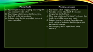 Pakaian lelaki Pakaian perempuan
a) Baju kemeja berlengan panjang, berwarna putih
atau cerah dan bertali leher
b) Baju melayu cekak musang dan bersamping
c) Baju batik berkengan panjang
d) Berkasut hitam dan bersarung kaki berwarna
hitam atau gelap
a) Baju kebaya labuh hingga parah lutut
b) Kain baju kebaya tidak belah di bahagian
tengah, tepi dan belakang
c) Blaus bagi pakaian sari hendaklah berlengan dan
tidak menunjukkan perut atau pusat
d) Pakaian ceogsam hendaklah labuh ke parah
tumit kaki serta berlengan. Belahannya sampai
ke paras lutut sahaja
e) Berkasut yang sesuia seperti kasut yang
bertutup
 
