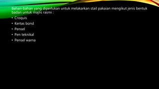 Bahan-bahan yang diperlukan untuk melakarkan stail pakaian mengikut jenis bentuk
badan untuk majlis rasmi :
• Croquis
• Kertas bond
• Pensel
• Pen teknikal
• Pensel warna
 
