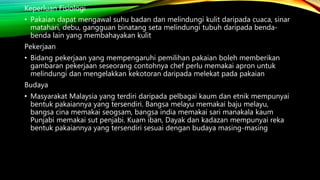 Keperluan Fisiologi
• Pakaian dapat mengawal suhu badan dan melindungi kulit daripada cuaca, sinar
matahari, debu, gangguan binatang seta melindungi tubuh daripada benda-
benda lain yang membahayakan kulit
Pekerjaan
• Bidang pekerjaan yang mempengaruhi pemilihan pakaian boleh memberikan
gambaran pekerjaan seseorang contohnya chef perlu memakai apron untuk
melindungi dan mengelakkan kekotoran daripada melekat pada pakaian
Budaya
• Masyarakat Malaysia yang terdiri daripada pelbagai kaum dan etnik mempunyai
bentuk pakaiannya yang tersendiri. Bangsa melayu memakai baju melayu,
bangsa cina memakai seogsam, bangsa india memakai sari manakala kaum
Punjabi memakai sut penjabi. Kuam iban, Dayak dan kadazan mempunyai reka
bentuk pakaiannya yang tersendiri sesuai dengan budaya masing-masing
 