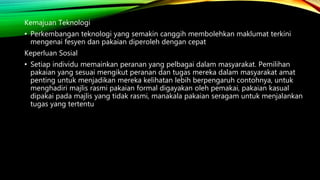 Kemajuan Teknologi
• Perkembangan teknologi yang semakin canggih membolehkan maklumat terkini
mengenai fesyen dan pakaian diperoleh dengan cepat
Keperluan Sosial
• Setiap individu memainkan peranan yang pelbagai dalam masyarakat. Pemilihan
pakaian yang sesuai mengikut peranan dan tugas mereka dalam masyarakat amat
penting untuk menjadikan mereka kelihatan lebih berpengaruh contohnya, untuk
menghadiri majlis rasmi pakaian formal digayakan oleh pemakai, pakaian kasual
dipakai pada majlis yang tidak rasmi, manakala pakaian seragam untuk menjalankan
tugas yang tertentu
 
