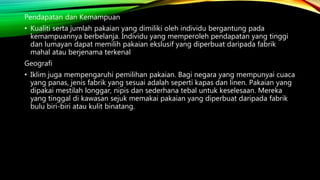 Pendapatan dan Kemampuan
• Kualiti serta jumlah pakaian yang dimiliki oleh individu bergantung pada
kemampuannya berbelanja. Individu yang memperoleh pendapatan yang tinggi
dan lumayan dapat memilih pakaian ekslusif yang diperbuat daripada fabrik
mahal atau berjenama terkenal
Geografi
• Iklim juga mempengaruhi pemilihan pakaian. Bagi negara yang mempunyai cuaca
yang panas, jenis fabrik yang sesuai adalah seperti kapas dan linen. Pakaian yang
dipakai mestilah longgar, nipis dan sederhana tebal untuk keselesaan. Mereka
yang tinggal di kawasan sejuk memakai pakaian yang diperbuat daripada fabrik
bulu biri-biri atau kulit binatang.
 