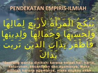 PENDEKATAN Empiris (ilmiah)
     Pendekatan EMPIRIS-ILMIAH

 ‫ت ن ك ح ا لْ م ر أ َ ة ل َر بَ ع ل ما ل ها‬
   َ ِ َ ِ ٍ ْ ُ ْ َ                ُ َ ُْ
‫و ل ح س ب ها و ج ما ل ها و ل دي ن ها‬
  َ ِ ِ َِ َ ِ َ َ َ َ َِ َ َِ
 ‫فا ظ ف ر ب ذا ت ال دي ن ت ر ب ت‬
 ْ َِ َ ِ ّ          ِ َ ِ ْ َ ْ َ
                 َ َ َ
                  ‫ي دا ك‬
“Seorang wanita dinikahi karena empat hal; harta,
   keturunan, kecantikan dan agamanya. Maka
  pilihlah karena agamanya, maka engkau akan
 
