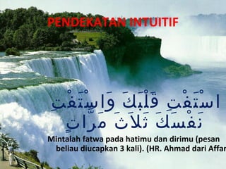 PENDEKATAN INTUITIF




ِ ْ ْ َ َ ََْ ِ ْ َْ
 ‫ا س ت ف ت ق ل ب ك وا س تَ ف ت‬
  ٍ ّ َ َ
   ‫ن ف س كَ ث ل َث م را ت‬
                َ َ ْ َ
Mintalah fatwa pada hatimu dan dirimu (pesan
 beliau diucapkan 3 kali). (HR. Ahmad dari Affan
 