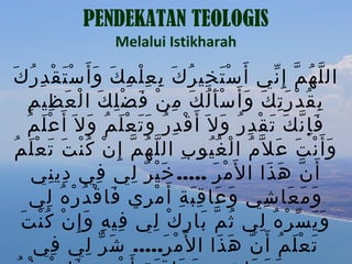 ‫‪PENDEKATAN TEOLOGIS‬‬
                    ‫‪Melalui Istikharah‬‬

 ‫ال ل ه م إ ِ ني أَ س ت خي ر ك ب ع ل م ك و أ َ س ت قْ د ر ك‬
‫َْ ِ ُ َ ِ ِْ ِ َ َ َْ ِ ُ َ‬                             ‫ّ ُ ّ ّ‬
      ‫ب ق د ر ت ك و أَ س أ ل ك م ن ف ضْ ل ك ا ل ع ظي م‬
     ‫ِ ُ ْ َِ َ َ َُْ َ ِ ْ َ ِ َ ْ َ ِ ِ‬
    ‫ف إ ن ك ت ق د ر و ل َ أ َ ق د رُ و ت ع ل م و ل َ أ َ ع ل م‬
    ‫َْ ُ‬          ‫ْ ِ ََ َْ ُ َ‬               ‫َِّ َ َ ْ ِ ُ َ‬
  ‫و أ َ ن ت ع ل ّمُ ا ل غ يو ب ال ل ه م إ ِ ن ك ن ت ت ع ل م‬
 ‫ْ ُُ ِ ّ ُ ّ ْ ُْ َ َ َْ ُ‬                               ‫َ ْ َ َ‬
      ‫أ َ ن ه ذا ا ل َم ر ..... خ ي ر لي في دي ني‬
          ‫ِ ِ‬       ‫ِ‬    ‫َْ ٌ ِ‬             ‫ْ َ‬        ‫ّ َ َ‬
      ‫و م عا شي و عا ق ب ة أَ م ري فا ق د ر ه لي‬
         ‫َ ْ ُ ْ ُ ِ‬        ‫َ َ َِ ِ ْ ِ‬              ‫َ َ َ ِ‬
   ‫ِ ِ َ ْ ُْ َ‬
    ‫و ي س ر ه لي ث م با رِ ك لي في ه و إ ِ ن ك ن ت‬
                              ‫ْ ِ‬       ‫ُ ّ َ‬        ‫ََ ّ ْ ُ ِ‬
      ‫ت ع ل م أ َ نّ ه ذا ا ل َم ر..... ش ر لي في‬
           ‫ِ‬     ‫َ ّ ِ‬          ‫ْ َ‬          ‫َ َ‬           ‫َ َْ ُ‬
 
