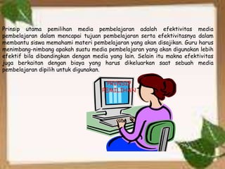 Prinsip utama pemilihan media pembelajaran adalah efektivitas media 
pembelajaran dalam mencapai tujuan pembelajaran serta efektivitasnya dalam 
membantu siswa memahami materi pembelajaran yang akan disajikan. Guru harus 
menimbang-nimbang apakah suatu media pembelajaran yang akan digunakan lebih 
efektif bila dibandingkan dengan media yang lain. Selain itu makna efektivitas 
juga berkaitan dengan biaya yang harus dikeluarkan saat sebuah media 
pembelajaran dipilih untuk digunakan. 
PRINSIP 
PEMILIHAN 
 