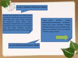 ALASAN TEORITIS PEMILIHAN MEDIA 
Pemilihan media didasarkan atas berbagai macam 
pertimbangan. Pertimbangan yang utama biasanya 
adalah faktor biaya, waktu, tenaga, keefektifan 
dan keefesienan. Seiring dengan lajunya 
perkembangan perkembangan ilmu pengetahuan 
dan teknologi modern yang baik untuk diangkat 
secara utuh dengan modifikasi seperlunya, 
maupun diadaptasikan dengan keadaan setempat. 
Alasan praktis berkaitan dengan 
pertimbangan-pertimbangan sipengguna 
seperti guru, dosen, instruktur. Terdapat 
beberapa penyebab orang memilih media, 
antara lain dijelaskan oleh Arif Sadiman 
(1996:84) sebagai berikut : 
ALASAN PRAKTIS PEMILIHAN MEDIA 
 