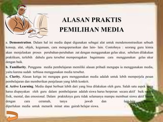 ALASAN PRAKTIS 
PEMILIHAN MEDIA 
a. Demonstration. Dalam hal ini media dapat digunakan sebagai alat untuk mendemonstrasikan sebuah 
konsep, alat, objek, kegunaan, cara mengoperasikan dan lain- lain. Contohnya : seorang guru kimia 
akan menjelaskan proses perubahan-perubahan zat dengan menggunakan gelas ukur, sebelum dilakukan 
praktikum, terlebih dahulu guru tersebut memperagakan bagaimana cara menggunakan gelas ukur 
dengan baik. 
b. Familiarity. Pengguna media pembelajaran memiliki alasan pribadi mengapa ia menggunakan media, 
yaitu karena sudah terbiasa menggunakan media tersebut. 
c. Clarity. Alasan ketiga ini mengapa guru menggunakan media adalah untuk lebih memperjela pesan 
pembelajaran dan memberikan penjelasan yang lebih konkrit. 
d. Active Learning. Media dapat berbuat lebih dari yang bisa dilakukan oleh guru. Salah satu aspek yang 
harus diupayakan oleh guru dalam pembelajaran adalah siswa harus berperan secara aktif baik secara 
fisik, mental, dan emosional. Dalam prakteknya guru tidak selamanya mampu membuat siswa aktif hanya 
dengan cara ceramah, tanya jawab dan lain-lain namun 
diperlukan media untuk menarik minat atau gairah belajar siswa. 
 