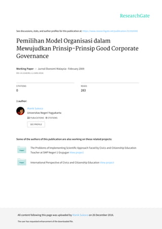 See	discussions,	stats,	and	author	profiles	for	this	publication	at:	https://www.researchgate.net/publication/311910302
Pemilihan	Model	Organisasi	dalam
Mewujudkan	Prinsip-Prinsip	Good	Corporate
Governance
Working	Paper		in		Jurnal	Ekonomi	Malaysia	·	February	2009
DOI:	10.13140/RG.2.2.22405.55526
CITATIONS
0
READS
283
1	author:
Some	of	the	authors	of	this	publication	are	also	working	on	these	related	projects:
The	Problems	of	Implementing	Scientific	Approach	Faced	by	Civics	and	Citizenship	Education
Teacher	at	SMP	Negeri	1	Grujugan	View	project
International	Perspective	of	Civics	and	Citizenship	Education	View	project
Manik	Sukoco
Universitas	Negeri	Yogyakarta
22	PUBLICATIONS			0	CITATIONS			
SEE	PROFILE
All	content	following	this	page	was	uploaded	by	Manik	Sukoco	on	26	December	2016.
The	user	has	requested	enhancement	of	the	downloaded	file.
 