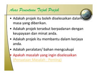 Asas Penentuan Tajuk Projek
• Adakah projek itu boleh diselesaikan dalam 
  masa yang diberikan.
  masa yang diberikan
• Adakah projek tersebut berpadanan dengan 
  keupayaan dan minat anda.
  ke pa aan dan minat anda
• Adakah projek itu membantu dalam kerjaya 
  anda.
• Adakah peralatan/ bahan mengcukupi
• Apakah masalah yang ingin diselesaikan 
  (
  (Penyataan Masalah : Penting)
      y                       g)
 