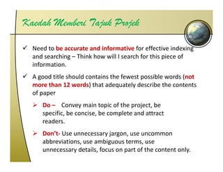 Kaedah Memberi Tajuk Projek

  Need to be accurate and informative for effective indexing 
  and searching – Think how will I search for this piece of 
  information.
  A good title should contains the fewest possible words (not 
  A    d titl h ld       t i th f       t     ibl     d ( t
  more than 12 words) that adequately describe the contents 
  of paper
     Do – Convey main topic of the project, be 
     specific, be concise, be complete and attract 
     readers.
     Don’t‐ Use unnecessary jargon, use uncommon 
     abbreviations, use ambiguous terms, use 
      bb i ti              bi      t
     unnecessary details, focus on part of the content only.
 