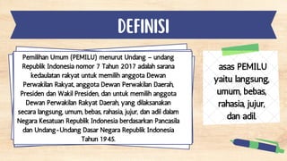 DEFINISI
asas PEMILU
yaitu langsung,
umum, bebas,
rahasia, jujur,
dan adil.
Pemilihan Umum (PEMILU) menurut Undang – undang
Republik Indonesia nomor 7 Tahun 2017 adalah sarana
kedaulatan rakyat untuk memilih anggota Dewan
Perwakilan Rakyat, anggota Dewan Perwakilan Daerah,
Presiden dan Wakil Presiden, dan untuk memilih anggota
Dewan Perwakilan Rakyat Daerah, yang dilaksanakan
secara langsung, umum, bebas, rahasia, jujur, dan adil dalam
Negara Kesatuan Republik Indonesia berdasarkan Pancasila
dan Undang-Undang Dasar Negara Republik Indonesia
Tahun 1945.
 