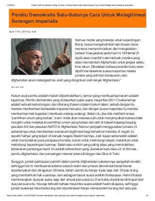 11/4/2014 Hizbut Tahrir Indonesia » Blog Archive » Pemilu Demokratis Satu-Satunya Cara UntukMelegitimasi Serangan Imperialis
http://m.hizbut-tahrir.or.id/2014/04/11/pemilu-demokratis-satu-satunya-cara-untuk-melegitimasi-serangan-imperialis/ 1/3
Pemilu Demokratis Satu-Satunya Cara Untuk Melegitimasi
Serangan Imperialis
April 11th, 2014 by kafi
Semua media yang bekerja untuk kepentingan
Barat, tanpa mengenal lelah dan bosan, terus
menerus mempromosikan dan mengatakan
bahwa “masyarakat pada hari ini 16/Hamal (5
April) akan memilih calon terbaik mereka yang
akan memerintah Afghanistan untuk jangka waktu
lima tahun. Dikatakan bahwa presiden baru akan
dipilih berdasarkan suara mayoritas melalui
proses yang adil dan transparan, dan
Afghanistan akan melangkah ke arah yang diinginkan oleh rakyat Afghanistan.”
*** *** ***
Hukum asal pemilu adalah mubah (diperbolehkan), namun yang membuatnya haram adalah
tujuannya. Pemilu demokratis yang didasarkan pada suara mayoritas (50 +1) sebenarnya
adalah sebuah kebohongan, dan dilarang (haram) dalam hukum Islam, sebab dengan itu
mereka memberikan kedaulatan kepada manusia, dan dengan suara mayoritas itu mereka
memberikan hak legislasi (membuat undang-undang). Selain itu, jika kita melihat konsep
“pemilihan umum yang bebas”, kami tidak akan merasa sulit untuk menyimpulkan bahwa tidak
mungkin untuk melakukan pemilihan umum yang bebas dan adil di bawah bayang-bayang
pasukan AS dan pasukan NATO di Afghanistan. Namun penjajah menggunakan proses ini
sebenarnya untuk memberikan semacam legitimasi bagi kehadiran mereka di negeri ini,
seperti halnya yang terjadi di banyak negara Muslim lainnya. Jadi tujuan sebenarlah adalah
untuk menciptakan para penguasa boneka, bukan untuk melindungi rakyat, melainkan untuk
melindungi kepentingan tuannya. Salah satu contoh yang paling jelas yang membuktikan
kebenaran pandangan kami ini adalah referendum yang diadakan baru-baru ini di Krimea,
pemilu Afghanistan, dan persaingan internal antara Erdogan dan Ghul di Turki.
Sungguh, jumlah partisipasi pemilih dalam pemilu Afghanistan sebelumnya sangatlah rendah,
sehingga hal ini membuat eksistensi seluruh rezim dan proses demokrasi benar-benar
dipertanyakan dan diragukan. Dimana dalam pemilu itu hanya 4 juta saja dari 30 juta orang
yang memberikan hak suaranya, dan sebagian besar suara adalah direkayasa. Hamid Karzai
memenangkan dua juta suara saja dari empat juta suara itu. Dan kalau diperiksa lebih jauh dari
dua juta suara itu, niscaya terbukti bahwa mayoritas suara adalah hasil rekayasa, sehingga
jumlah suaranya bisa berkurang dan diperkirakan hanya memperoleh kurang dari satu juta
 