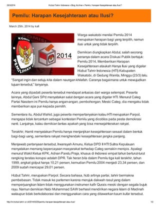25/3/2014 Hizbut Tahrir Indonesia » Blog Archive » Pemilu: Harapan Kesejahteraan atau Ilusi?
http://m.hizbut-tahrir.or.id/2014/03/25/pemilu-harapan-kesejahteraan-atau-ilusi/ 1/2
Pemilu: Harapan Kesejahteraan atau Ilusi?
March 25th, 2014 by kafi
Warga wakatobi menilai Pemilu 2014
merupakan harapan bagi yang terpilih, namun
ilusi untuk yang tidak terpilih.
Demikian diungkapkan Abdul, salah seorang
penanya dalam acara Diskusi Publik bertajuk:
Pemilu 2014, Memberikan Harapan
Kesejahteraan ataukah Hanya Ilusi yang digelar
Hizbut Tahrir Indonesia (HTI) Kabupaten
Wakatobi, di Gedung Wanita, Minggu (23/3) lalu.
“Sangat ingin dan setuju kita dalam naungan khilafah. Caranya bagaimana untuk mewujudkan
tujuan tersebut,” tanyanya.
Acara yang dipadati peserta tersebut mendapat antusias dari warga setempat. Peserta
lainnya, Abdul Gani SPd menyatakan salut dengan acara yang digelar HTI. Menurut Caleg
Partai Nasdem ini Pemilu hanya angan-angan, pembohongan. Meski Caleg, dia mengaku tidak
memberikan apa pun kepada pemilih.
Sementara itu, Abdul Wahid, juga peserta mempertanyakan kalau HTI merupakan Parpol,
mengapa tidak tercantum sebagai kontestan Pemilu yang dicoblos pada pesta demokrasi
nanti. Lanjutnya, kalau demikian lantas apakah yang bisa mensejahterakan rakyat.
Terakhir, Hamli menyatakan Pemilu hanya menjanjikan kesejahteraan sesaat dalam bentuk
bagi-bagi uang, sementara rakyat menghendaki kesejahteraan jangka panjang.
Menjawab pertanyaan tersebut, Irwansyah Amunu, Ketua DPD II HTI Sultra Kepulauan
menyatakan memang kepercayaan masyarakat terhadap Caleg semakin menipis. Apalagi
menurut Wakil Ketua KPK, Adnan Pandu Praja, khusus di Indonesi empat tahun berturut-turut
rangking teratas korupsi adalah DPR. Tak heran bila dalam Pemilu tiga kali terakhir, tahun
1999, angkat golput hanya 10,21 persen, kemudian Pemilu 2004 menjadi 23,34 persen, dan
2009 sudah mencapai 29,01 persen.
Hizbut Tahrir, merupakan Parpol. Secara bahasa, hizb artinya partai, tahrir bermakna
pembebasan. Tidak masuk ke parlemen karena merujuk dakwah rasul yang dalam
memperjuangkan Islam tidak menggunakan instrumen kafir Qurais meski dengan segala bujuk
rayu. Namun demikian Nabi Muhammad SAW berhasil mendirikan negara Islam di Madinah
walaupun tidak berkolaborasi dan menggunakan cara yang ditawarkan kaum kufar tersebut.
 