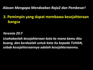 Alasan Mengapa Mendoakan Raja2 dan Pembesar!
3. Pemimpin yang dapat membawa kesejahteraan
bangsa
Yeremia 29:7
Usahakanlah kesejahteraan kota ke mana kamu Aku
buang, dan berdoalah untuk kota itu kepada TUHAN,
sebab kesejahteraannya adalah kesejahteraanmu.
 