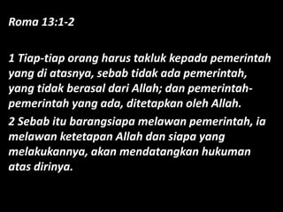 Roma 13:1-2
1 Tiap-tiap orang harus takluk kepada pemerintah
yang di atasnya, sebab tidak ada pemerintah,
yang tidak berasal dari Allah; dan pemerintah-
pemerintah yang ada, ditetapkan oleh Allah.
2 Sebab itu barangsiapa melawan pemerintah, ia
melawan ketetapan Allah dan siapa yang
melakukannya, akan mendatangkan hukuman
atas dirinya.
 