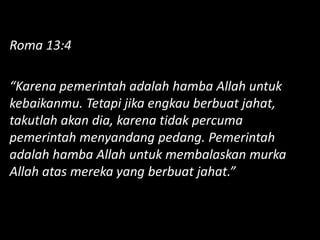 Roma 13:4
“Karena pemerintah adalah hamba Allah untuk
kebaikanmu. Tetapi jika engkau berbuat jahat,
takutlah akan dia, karena tidak percuma
pemerintah menyandang pedang. Pemerintah
adalah hamba Allah untuk membalaskan murka
Allah atas mereka yang berbuat jahat.”
 