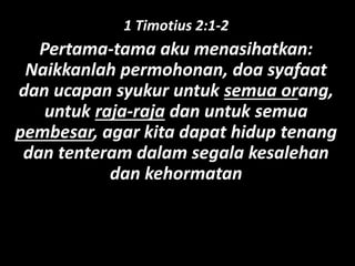 1 Timotius 2:1-2
Pertama-tama aku menasihatkan:
Naikkanlah permohonan, doa syafaat
dan ucapan syukur untuk semua orang,
untuk raja-raja dan untuk semua
pembesar, agar kita dapat hidup tenang
dan tenteram dalam segala kesalehan
dan kehormatan
 