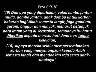 Ezra 6:9-10
“(9) Dan apa yang diperlukan, yakni lembu jantan
muda, domba jantan, anak domba untuk korban
bakaran bagi Allah semesta langit, juga gandum,
garam, anggur dan minyak, menurut petunjuk
para imam yang di Yerusalem, semuanya itu harus
diberikan kepada mereka hari demi hari tanpa
kelalaian,
(10) supaya mereka selalu mempersembahkan
korban yang menyenangkan kepada Allah
semesta langit dan mendoakan raja serta anak-
anaknya”
 