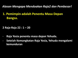 Alasan Mengapa Mendoakan Raja2 dan Pembesar!
1. Pemimpin adalah Penentu Masa Depan
Bangsa.
2 Raja-Raja 22 : 1 – 20
- Raja Yosia penentu masa depan Yehuda.
- Setelah Kemangkatan Raja Yosia, Yehuda mengalami
kemunduran
 